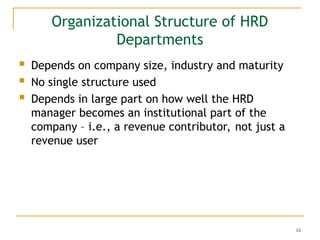 16
Organizational Structure of HRD
Departments
 Depends on company size, industry and maturity
 No single structure used
 Depends in large part on how well the HRD
manager becomes an institutional part of the
company – i.e., a revenue contributor, not just a
revenue user
 