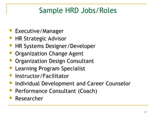 17
Sample HRD Jobs/Roles
 Executive/Manager
 HR Strategic Advisor
 HR Systems Designer/Developer
 Organization Change Agent
 Organization Design Consultant
 Learning Program Specialist
 Instructor/Facilitator
 Individual Development and Career Counselor
 Performance Consultant (Coach)
 Researcher
 