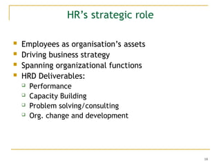 18
HR’s strategic role
 Employees as organisation’s assets
 Driving business strategy
 Spanning organizational functions
 HRD Deliverables:
 Performance
 Capacity Building
 Problem solving/consulting
 Org. change and development
 