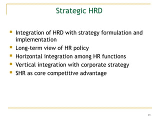19
Strategic HRD
 Integration of HRD with strategy formulation and
implementation
 Long-term view of HR policy
 Horizontal integration among HR functions
 Vertical integration with corporate strategy
 SHR as core competitive advantage
 