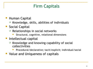 20
Firm Capitals
 Human Capital
 Knowledge, skills, abilities of individuals
 Social Capital
 Relationships in social networks
 Structural, cognitive, relational dimensions
 Intellectual capital
 Knowledge and knowing capability of social
collectivities
 Procedural/declarative; tacit/explicit; individual/social
 Value and Uniqueness of capitals
 