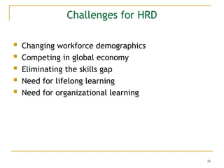 26
Challenges for HRD
 Changing workforce demographics
 Competing in global economy
 Eliminating the skills gap
 Need for lifelong learning
 Need for organizational learning
 
