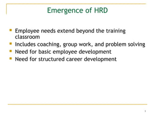 3
Emergence of HRD
 Employee needs extend beyond the training
classroom
 Includes coaching, group work, and problem solving
 Need for basic employee development
 Need for structured career development
 