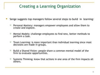 31
 Senge suggests top managers follow several steps to build in learning:
 Personal Mastery: managers empower employees and allow them to
create and explore.
 Mental Models: challenge employees to find new, better methods to
perform a task.
 Team Learning: is more important than individual learning since most
decisions are made in groups.
 Build a Shared Vision: people share a common mental model of the
firm to evaluate opportunities.
 Systems Thinking: know that actions in one area of the firm impacts all
others.
Creating a Learning Organization
 