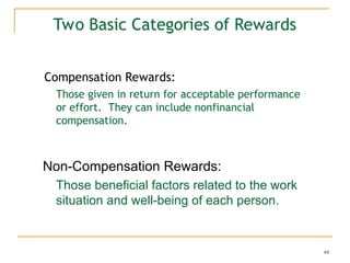 44
Two Basic Categories of Rewards
Compensation Rewards:
Those given in return for acceptable performance
or effort. They can include nonfinancial
compensation.
Non-Compensation Rewards:
Those beneficial factors related to the work
situation and well-being of each person.
 