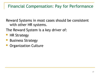 47
Financial Compensation: Pay for Performance
Reward Systems in most cases should be consistent
with other HR systems.
The Reward System is a key driver of:
 HR Strategy
 Business Strategy
 Organization Culture
 