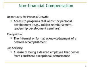 51
Non-financial Compensation
Opportunity for Personal Growth:
 Access to programs that allow for personal
development (e.g., tuition reimbursement,
leadership development seminars)
Recognition:
 The informal or formal acknowledgement of a
desired accomplishment
Job Security:
 A sense of being a desired employee that comes
from consistent exceptional performance
 
