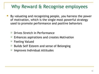 53
Why Reward & Recognise employees
 By valuating and recognizing people, you harness the power
of motivation, which is the single most powerful strategy
used to promote performance and positive behaviors
 Drives Stretch in Performance
 Enhances aspirations and creates Motivation
 Feeling Valued
 Builds Self Esteem and sense of Belonging
 Improves Individual Attitudes
 
