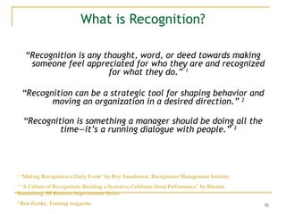 55
What is Recognition?
“Recognition is any thought, word, or deed towards making
someone feel appreciated for who they are and recognized
for what they do.” 1
“Recognition can be a strategic tool for shaping behavior and
moving an organization in a desired direction.” 2
“Recognition is something a manager should be doing all the
time—it’s a running dialogue with people.” 3
1
“Making Recognition a Daily Event” by Roy Saunderson, Recognition Management Institute
2
“A Culture of Recognition; Building a System to Celebrate Great Performance” by Rhonda
Sunnarborg, BI Business Improvement Series
3
Ron Zemke, Training magazine
 