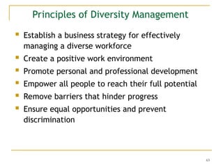 63
Principles of Diversity Management
 Establish a business strategy for effectively
managing a diverse workforce
 Create a positive work environment
 Promote personal and professional development
 Empower all people to reach their full potential
 Remove barriers that hinder progress
 Ensure equal opportunities and prevent
discrimination
 