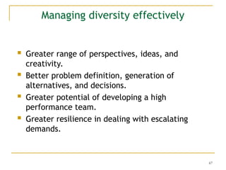 67
Managing diversity effectively
 Greater range of perspectives, ideas, and
creativity.
 Better problem definition, generation of
alternatives, and decisions.
 Greater potential of developing a high
performance team.
 Greater resilience in dealing with escalating
demands.
 