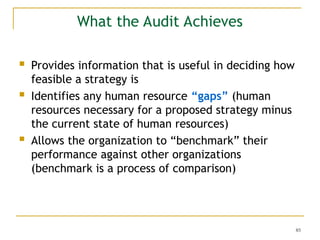 85
What the Audit Achieves
 Provides information that is useful in deciding how
feasible a strategy is
 Identifies any human resource “gaps” (human
resources necessary for a proposed strategy minus
the current state of human resources)
 Allows the organization to “benchmark” their
performance against other organizations
(benchmark is a process of comparison)
 