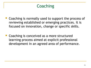 90
Coaching
 Coaching is normally used to support the process of
reviewing established or emerging practices. It is
focused on innovation, change or specific skills.
 Coaching is conceived as a more structured
learning process aimed at explicit professional
development in an agreed area of performance.
 