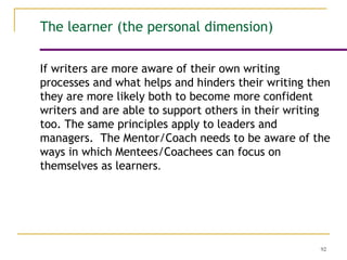 92
If writers are more aware of their own writing
processes and what helps and hinders their writing then
they are more likely both to become more confident
writers and are able to support others in their writing
too. The same principles apply to leaders and
managers. The Mentor/Coach needs to be aware of the
ways in which Mentees/Coachees can focus on
themselves as learners.
The learner (the personal dimension)
 