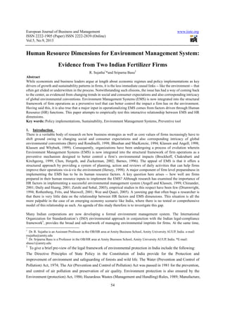 European Journal of Business and Management www.iiste.org
ISSN 2222-1905 (Paper) ISSN 2222-2839 (Online)
Vol.5, No.9, 2013
54
Human Resource Dimensions for Environment Management System:
Evidence from Two Indian Fertilizer Firms
R. Sujatha1
*and Sriparna Basu2
Abstract
While economists and business leaders argue at length about economic regimes and policy implementations as key
drivers of growth and sustainability patterns in firms, it is the less immediate causal links -- like the environment -- that
often get elided or underwritten in the process. Notwithstanding such elisions, the issue has had a way of coming back
to the center, as evidenced from changing trends in social and consumer expectations and also corresponding intricacy
of global environmental conventions. Environment Management Systems (EMS) is now integrated into the structural
framework of firm operations as a preventive tool that can better control the impact a firm has on the environment.
Having said this, it is also true that a major input in operationalizing EMS comes from factors driven through Human
Resource (HR) functions. This paper attempts to empirically test this interactive relationship between EMS and HR
dimensions.
Key words: Policy implementations, Sustainability, Environment Management Systems, Preventive tool
1. Introduction
There is a veritable body of research on how business strategies as well as core values of firms increasingly have to
shift ground owing to changing social and consumer expectations and also corresponding intricacy of global
environmental conventions (Berry and Rondinelli, 1998; Bhushan and MacKenzie, 1994; Klassen and Angell, 1998;
Klassen and Whybark, 1999). Consequently, organizations have been undergoing a process of evolution wherein
Environment Management Systems (EMS) is now integrated into the structural framework of firm operations as a
preventive mechanism designed to better control a firm’s environmental impacts (Brockhoff, Chakrabarti and
Kirchgeorg, 1999; Chen, Hergeth, and Zuckerman, 2002; Barnes, 1996). The appeal of EMS is that it offers a
structured approach by providing a system of planning, action and reviews of daily activities that can help firms
improve their operations vis-à-vis the environment (Hersey, 1998). A major component of firm level preparedness in
implementing the EMS has to be its human resource factors. A key question here arises -- how well are firms
prepared in their human resource inputs to implement the EMS? Although research has examined the importance of
HR factors in implementing a successful environmental management system (Angell and Klassen, 1999; Chinander,
2001; Daily and Huang, 2001; Zutshi and Sohal, 2003), empirical studies in this respect have been few (Drumwright,
1994; Rothenberg, Frits, and Maxwell, 2001; Wee and Quazi, 2005). A yawning gap that often bugs a researcher is
that there is very little data on the relationship between HR factors and EMS dimensions. This situation is all the
more palpable in the case of an emerging economy scenario like India, where there is no tested or comprehensive
model of this relationship as such. An agenda of this study therefore is to investigate this gap.
Many Indian corporations are now developing a formal environment management system. The International
Organization for Standardization’s (ISO) environmental approach in conjunction with the Indian legal-compliance
framework3
, provides the broad and sub-network of managing environmental imprints for firms. At the same time,
1
Dr. R. Sujatha is an Assistant Professor in the OB/HR area at Amity Business School, Amity University AUUP, India. e-mail:
rsujatha@amity.edu
2
Dr. Sriparna Basu is a Professor in the OB/HR area at Amity Business School, Amity University AUUP, India. *E-mail:
sbasu1@amity.edu
3
To give a brief pre-view of the legal framework of environmental protection in India include the following:
The Directive Principles of State Policy in the Constitution of India provide for the Protection and
improvement of environment and safeguarding of forests and wild life. The Water (Prevention and Control of
Pollution) Act, 1974; The Air (Prevention and Control of Pollution) Act was passed in 1981 for the prevention,
and control of air pollution and preservation of air quality. Environment protection is also ensured by the
Environment (protection) Act, 1986; Hazardous Wastes (Management and Handling) Rules, 1989; Manufacture,
 