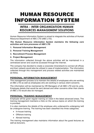 HUMAN RESOURCE
       INFORMATION SYSTEM
           INTRA - INTER ORGANIZATION HUMAN
           RESOURCES MANAGEMENT SOLUTIONS

Human Resource Information System is aimed to integrate the activities of Human
Resource Department of ABC LTD (ABC LTD).
The Human Resource Information System maintains the following core
activities and core processes of ABC LTD
1. Personal Information Management
2. Personal Training Management
3. Recruitment Process Management
4. Project Management
The information collected through the above activities will be maintained in a
centralized server and could be accessed through the Internet.
The company has decided to create a corporate intranetwork to connect all offices
and their network would also be utilized in case of implementation. The information
collected through this management and process related activities are maintained
as folios.

PERSONAL INFORMATION MANAGEMENT
This management process is to maintain the details of employees who are working
at ABC LTD as well as employees who are working in various client concerns.
The information will be maintained by HR Managers of all ABC LTD and its units.
Employee details that would be sent abroad and other concerns other than clients
of ABC LTD would also be managed.

PERSONAL TRAINING MANAGEMENT
Employee will be given regular training on need in the latest advanced areas. The
training management maintains a folio on the various topics on which the training
is provided.
It is also maintains the details of the employee who underwent/is undergoing /will
be undergone training. The training has been classified into three categories.
   •   In-house training
   •   Offshore training
   •   Abroad training
The training management also maintains information about the guest lectures as
well as lecturers.
 