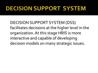 DECISION SUPPORT SYSTEM (DSS)
facilitates decisions at the higher level in the
organization.At this stage HRIS is more
interactive and capable of developing
decision models on many strategic issues.
 