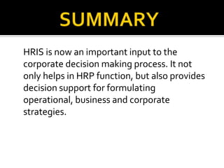 HRIS is now an important input to the
corporate decision making process. It not
only helps in HRP function, but also provides
decision support for formulating
operational, business and corporate
strategies.
 