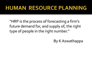 “HRP is the process of forecasting a firm’s
future demand for, and supply of, the right
type of people in the right number.”
By K Aswathappa
 