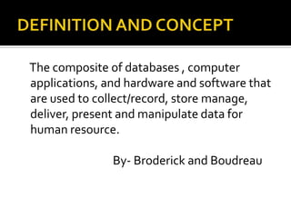 The composite of databases , computer
applications, and hardware and software that
are used to collect/record, store manage,
deliver, present and manipulate data for
human resource.
By- Broderick and Boudreau
 