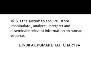 HRIS is the system to acquire , store
, manipulate , analyze , interpret and
disseminate relevant information on human
resource.
BY-DIPAK KUMAR BHATTCHARYYA
 