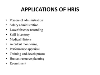 APPLICATIONS OF HRIS
• Personnel administration
• Salary administration
• Leave/absence recording
• Skill inventory
• Medical History
• Accident monitoring
• Performance appraisal
• Training and development
• Human resource planning
• Recruitment
 