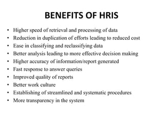 BENEFITS OF HRIS
• Higher speed of retrieval and processing of data
• Reduction in duplication of efforts leading to reduced cost
• Ease in classifying and reclassifying data
• Better analysis leading to more effective decision making
• Higher accuracy of information/report generated
• Fast response to answer queries
• Improved quality of reports
• Better work culture
• Establishing of streamlined and systematic procedures
• More transparency in the system
 