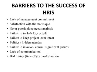BARRIERS TO THE SUCCESS OF
HRIS
• Lack of management commitment
• Satisfaction with the status quo
• No or poorly done needs analysis
• Failure to include key people
• Failure to keep project team intact
• Politics / hidden agendas
• Failure to involve / consult significant groups
• Lack of communication
• Bad timing (time of year and duration
 