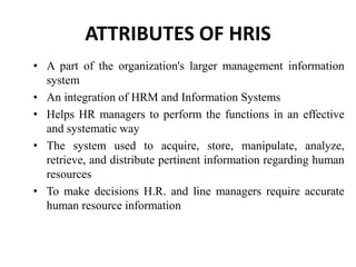 ATTRIBUTES OF HRIS
• A part of the organization's larger management information
system
• An integration of HRM and Information Systems
• Helps HR managers to perform the functions in an effective
and systematic way
• The system used to acquire, store, manipulate, analyze,
retrieve, and distribute pertinent information regarding human
resources
• To make decisions H.R. and line managers require accurate
human resource information
 