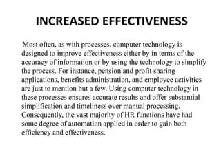 Most often, as with processes, computer technology is
designed to improve effectiveness either by in terms of the
accuracy of information or by using the technology to simplify
the process. For instance, pension and profit sharing
applications, benefits administration, and employee activities
are just to mention but a few. Using computer technology in
these processes ensures accurate results and offer substantial
simplification and timeliness over manual processing.
Consequently, the vast majority of HR functions have had
some degree of automation applied in order to gain both
efficiency and effectiveness.
INCREASED EFFECTIVENESS
 