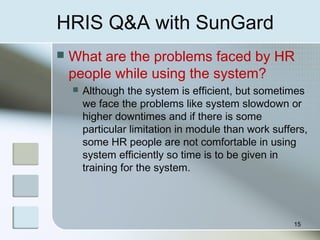 HRIS Q&A with SunGard
 What are the problems faced by HR
people while using the system?
 Although the system is efficient, but sometimes
we face the problems like system slowdown or
higher downtimes and if there is some
particular limitation in module than work suffers,
some HR people are not comfortable in using
system efficiently so time is to be given in
training for the system.
15
 