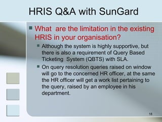 HRIS Q&A with SunGard
 What are the limitation in the existing
HRIS in your organisation?
 Although the system is highly supportive, but
there is also a requirement of Query Based
Ticketing System (QBTS) with SLA.
 On query resolution queries raised on window
will go to the concerned HR officer, at the same
the HR officer will get a work list pertaining to
the query, raised by an employee in his
department.
18
 
