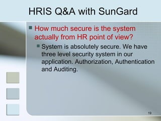 HRIS Q&A with SunGard
 How much secure is the system
actually from HR point of view?
 System is absolutely secure. We have
three level security system in our
application. Authorization, Authentication
and Auditing.
19
 
