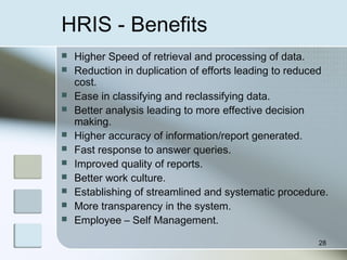 HRIS - Benefits
 Higher Speed of retrieval and processing of data.
 Reduction in duplication of efforts leading to reduced
cost.
 Ease in classifying and reclassifying data.
 Better analysis leading to more effective decision
making.
 Higher accuracy of information/report generated.
 Fast response to answer queries.
 Improved quality of reports.
 Better work culture.
 Establishing of streamlined and systematic procedure.
 More transparency in the system.
 Employee – Self Management.
28
 