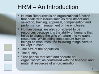 HRM – An Introduction
 Human Resources is an organizational function
that deals with issues such as recruitment and
selection, training, appraisal, compensation and
performance management of the employee.
 Human beings are also considered to be
resources because it is the ability of humans that
helps to change the gifts of nature into valuable
resources. While taking into account human
beings as resources, the following things have to
be kept in mind:
 The size of the population
 The quality
 "The people that staff and operate an
organization"; as contrasted with the financial and
material resources of an organization.
3
 