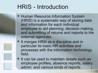 HRIS - Introduction
 Human Resource Information System
(HRIS) is a systematic way of storing data
and information for each individual
employee to aid planning, decision making,
and submitting of returns and reports to the
external agencies.
 It merges HRM as a discipline and in
particular its basic HR activities and
processes with the information technology
field.
 It can be used to maintain details such as
employee profiles, absence reports, salary
admin. and various kinds of reports. 6
 