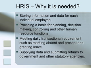 HRIS – Why it is needed?
 Storing information and data for each
individual employee.
 Providing a basis for planning, decision
making, controlling and other human
resource functions.
 Meeting daily transactional requirement
such as marking absent and present and
granting leave.
 Supplying data and submitting returns to
government and other statutory agencies.
7
 