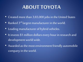 ABOUT TOYOTA
• Created more than 3,65,000 jobs in the United States
• Ranked 3rd largestmanufacturerin the world.
• Leading manufacturerof hybrid vehicles.
• It invests$1 milliondollarsevery hour in research and
development worldwide.
• Awarded as the most environment friendly automobile
company in the world.
 
