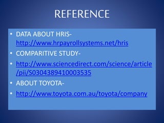 REFERENCE
• DATA ABOUT HRIS-
http://www.hrpayrollsystems.net/hris
• COMPARITIVE STUDY-
• http://www.sciencedirect.com/science/article
/pii/S0304389410003535
• ABOUT TOYOTA-
• http://www.toyota.com.au/toyota/company
 