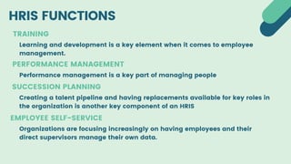 HRIS FUNCTIONS
TRAINING
EMPLOYEE SELF-SERVICE
SUCCESSION PLANNING
Learning and development is a key element when it comes to employee
management.
Performance management is a key part of managing people
Creating a talent pipeline and having replacements available for key roles in
the organization is another key component of an HRIS
Organizations are focusing increasingly on having employees and their
direct supervisors manage their own data.
PERFORMANCE MANAGEMENT
 