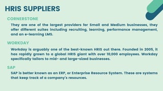 HRIS SUPPLIERS
CORNERSTONE
They are one of the largest providers for Small and Medium businesses, they
offer different suites including recruiting, learning, performance management,
and an e-learning LMS.
WORKDAY
Workday is arguably one of the best-known HRIS out there. Founded in 2005, it
has rapidly grown to a global HRIS giant with over 10,000 employees. Workday
specifically tailors to mid- and large-sized businesses.
SAP
SAP is better known as an ERP, or Enterprise Resource System. These are systems
that keep track of a company’s resources.
 