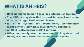 WHAT IS AN HRIS?
HRIS stands for Human Resources Information System.
The HRIS is a system that is used to collect and store
data on an organization’s employees.
It is a system for recruitment, performance
management, learning & development, and more.
An HRIS is also known as HRIS software.
Other commonly used names are HRIS system and
HRMS, or Human Resources Management system.
 