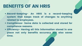BENEFITS OF AN HRIS
Record-keeping- An HRIS is a record-keeping
system that keeps track of changes to anything
related to employees.
Compliance- Some data is collected and stored for
compliance reasons.
Efficiency- Having all this information stored in one
place not only benefits accuracy but also saves
time.
 