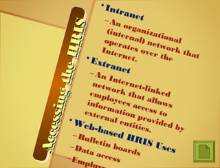 AccessingtheHRIS
AccessingtheHRIS
AccessingtheHRIS
AccessingtheHRIS
 Intranet–An organizational
(internal) network that
operates over the
Internet. Extranet–An Internet-linked
network that allows
employees access to
information provided by
external entities.
 Web-based HRIS Uses
–Bulletin boards
–Data access–Emplo
 