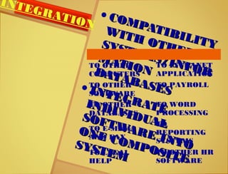 • COMPATIBILITY
COMPATIBILITY
WITH OTHER
WITH OTHER
SYSTEMS/INFOR
SYSTEMS/INFOR
MATION
MATIONDATABASES
DATABASES• INTEGRATE
INTEGRATEINDIVIDUAL
INDIVIDUALSOFTWARE INTO
SOFTWARE INTO
ONE COMPOSITE
ONE COMPOSITE
SYSTEM
SYSTEM
TO OTHER
COMPUTERS
TO INTRANET
APPLICATION
TO OTHER
SOFTWARE
TO PAYROLL
TO OTHER
DATABASES
TO WORD
PROCESSING
TO E-MAIL
AND FAX
TO
REPORTING
SYSTEMS
TO LEGAL
HELP
TO OTHER HR
SOFTWARE
INTEGRATION
 