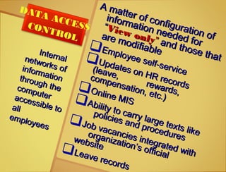 Internal
Internalnetworks of
networks ofinformation
informationthrough the
through thecomputer
computeraccessible to
accessible toallall
employees
employees
DATA ACCESSCONTROL
A matter of configuration of
A matter of configuration of
information needed for
information needed for
““View only
View only”” and those that
and those that
are modifiable
are modifiableEmployee self-service
Employee self-service
Updates on HR records
Updates on HR records
(leave,
(leave,
rewards,
rewards,
compensation, etc.)
compensation, etc.)
Online MIS
Online MISAbility to carry large texts like
Ability to carry large texts like
policies and procedures
policies and procedures
Job vacancies integrated with
Job vacancies integrated with
organization’s official
organization’s official
website
websiteLeave records
Leave records
 