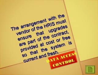 The arrangement with the
The arrangement with the
vendor of the HRIS must
vendor of the HRIS must
ensure that upgrades
ensure that upgrades
are part of the contract,
are part of the contract,
provided at cost or free
provided at cost or free
so that the system is
so that the system is
current and fresh.
current and fresh.
DATA ACCESS
CONTROL
 