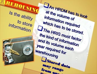 An HRDM has to look
An HRDM has to look
at the volume of
at the volume ofinformation required
information required
which has to be stored.
which has to be stored.
The HRIS must factor
The HRIS must factor
the kind of information
the kind of information
and its volume each
and its volume each
year required for
year required forwarehousing
warehousing
Stored data
Stored datamay range
may rangefrom o
from o
WAREHOUSINGIs the ability
to storeinformation
 