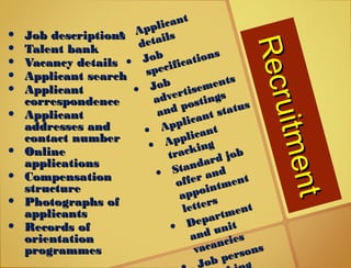 Recruitment
Recruitment
• Job descriptionsJob descriptions
• Talent bankTalent bank
• Vacancy detailsVacancy details
• Applicant searchApplicant search
• ApplicantApplicant
correspondencecorrespondence
• ApplicantApplicant
addresses andaddresses and
contact numbercontact number
• OnlineOnline
applicationsapplications
• CompensationCompensation
structurestructure
• Photographs ofPhotographs of
applicantsapplicants
• Records ofRecords of
orientationorientation
programmesprogrammes
• Applicant
Applicant
details
details
• JobJob
specifications
specifications
• JobJob
advertisements
advertisements
and postings
and postings
• Applicant status
Applicant status
• Applicant
Applicant
tracking
tracking
• Standard job
Standard job
offer and
offer and
appointment
appointment
letters
letters
• Department
Department
and unit
and unit
vacancies
vacancies
ob persons
Job persons
 