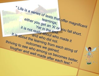 " Life is a series of tests that offer magnificent
learnings;
either you get an 'A' or you fall short.
Yet in the end,
it is not really about who made it
and who did not.
It is about the learning from each string of
outcomes we gained,
thriving to see who among us becomes better,
tougher and well made after each test."
 
